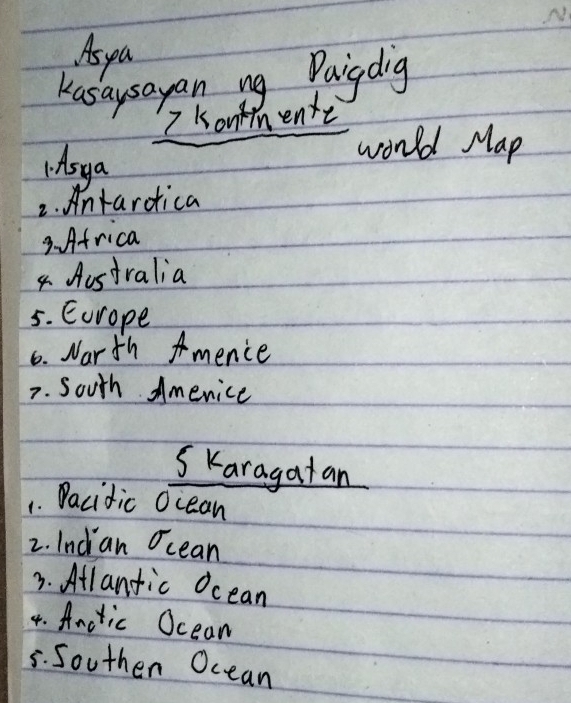 As pa 
Kasaysayan ng Paigdig 
7 Konnente 
1. Asya 
would Map 
2. Antardica 
3. Africa 
4 Aostralia 
5. Eorope 
6. Narth mence 
7. South Americe 
SKaragatan 
1. Dacidic Ocean 
2. Inci an Ocean 
3. Atlanfic Ocean 
4. Anctic Oceam 
5. Southen Ocean