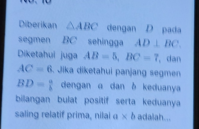 Diberikan △ ABC dengan D pada 
segmen BC sehingga AD⊥ BC. 
Diketahui juga AB=5, BC=7 ， dan
AC=6. Jika diketahui panjang segmen
BD= a/b  dengan α dan δ keduanya 
bilangan bulat positif serta keduanya 
saling relatif prima, nilai a* b adalah...