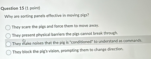 Why are sorting panels effective in moving pigs?
They scare the pigs and force them to move away.
They present physical barriers the pigs cannot break through.
They make noises that the pig is "conditioned" to understand as commands.
They block the pig's vision, prompting them to change direction.