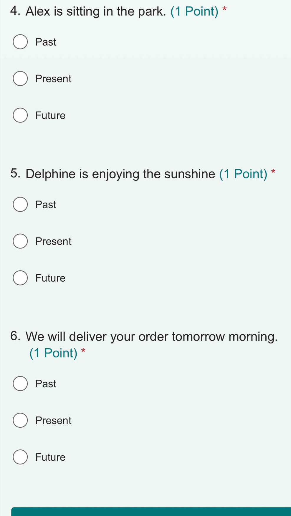 Alex is sitting in the park. (1 Point) *
Past
Present
Future
5. Delphine is enjoying the sunshine (1 Point) *
Past
Present
Future
6. We will deliver your order tomorrow morning.
(1 Point) *
Past
Present
Future