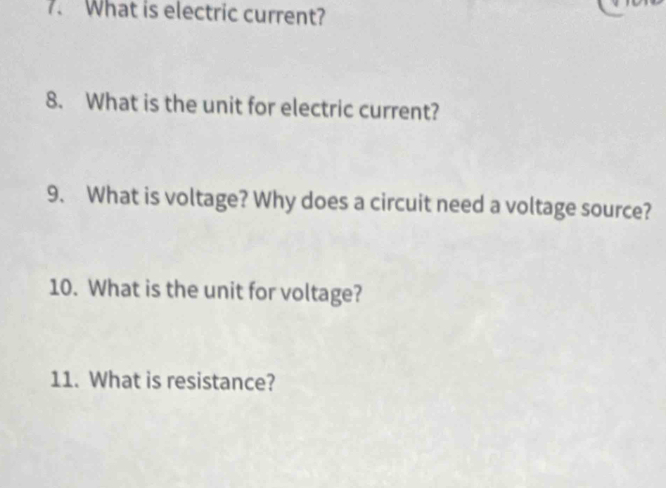 What is electric current? 
8. What is the unit for electric current? 
9. What is voltage? Why does a circuit need a voltage source? 
10. What is the unit for voltage? 
11. What is resistance?