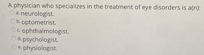 A physician who specializes in the treatment of eye disorders is a(n)
a. neurologist.
b. optometrist.
c. ophthalmologist.
d. psychologist.
e physiologist.