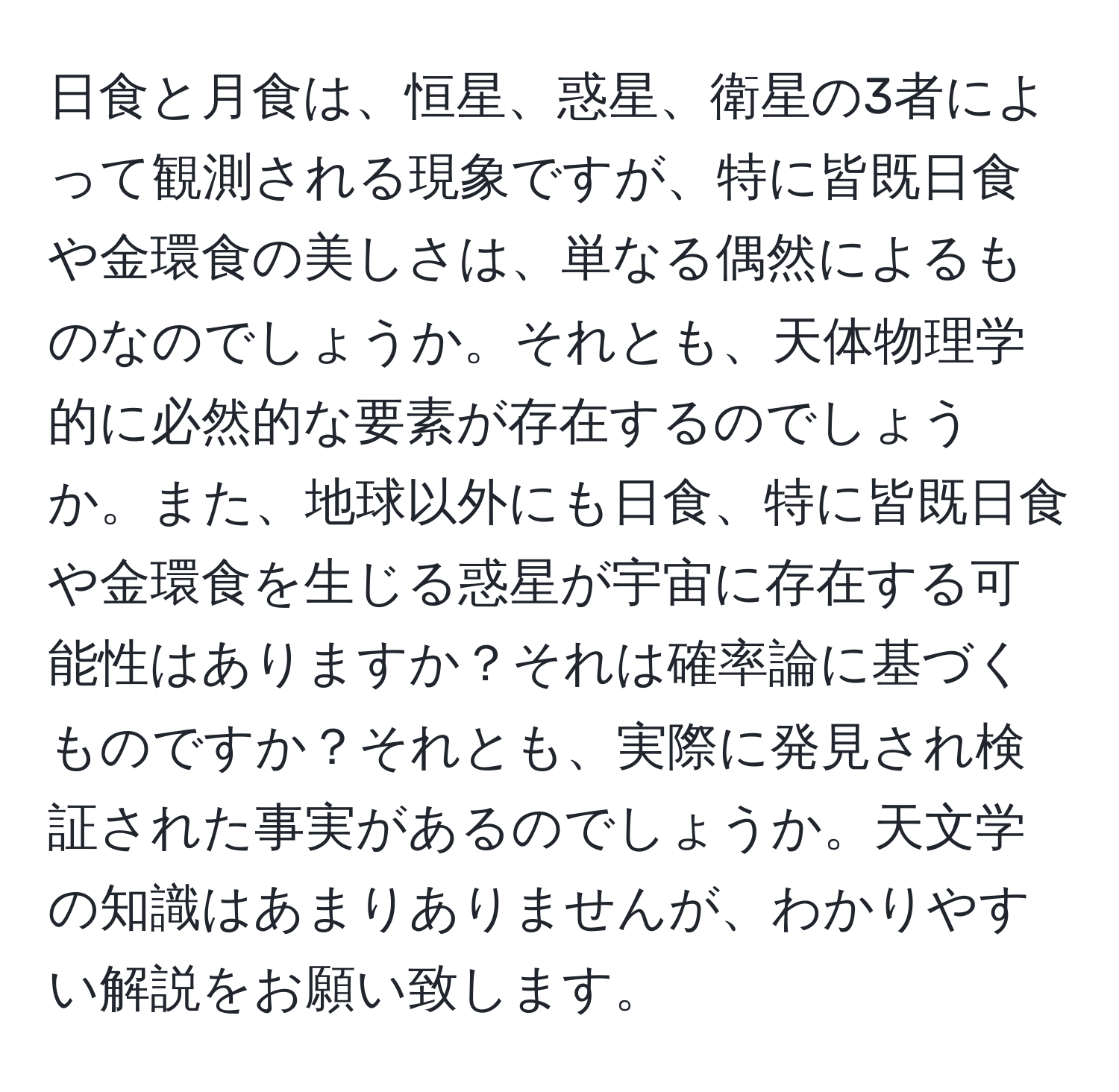 日食と月食は、恒星、惑星、衛星の3者によって観測される現象ですが、特に皆既日食や金環食の美しさは、単なる偶然によるものなのでしょうか。それとも、天体物理学的に必然的な要素が存在するのでしょうか。また、地球以外にも日食、特に皆既日食や金環食を生じる惑星が宇宙に存在する可能性はありますか？それは確率論に基づくものですか？それとも、実際に発見され検証された事実があるのでしょうか。天文学の知識はあまりありませんが、わかりやすい解説をお願い致します。