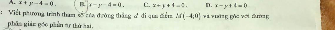 A. x+y-4=0. B. x-y-4=0. C. x+y+4=0. D. x-y+4=0. 
: Viết phương trình tham số của đường thẳng đ đi qua điểm M(-4;0) và vuông góc với đường
phân giác góc phần tư thứ hai.