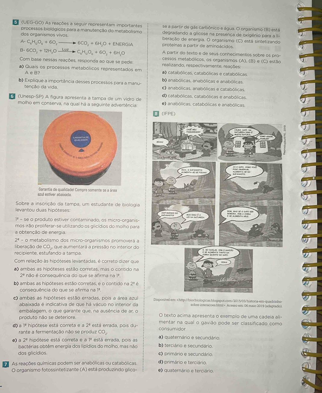 G(UEG-GO) As reações a seguir representam importantes se a partir de gás carbônico e água. O organismo (B) está
processos biológicos para a manutenção do metabolismo degradando a glicose na presença de oxigênio para a li-
dos organismos vivos. beração de energia. O organismo (C) está sintetizando
A- C_6H_12O_6+6O_2to 6CO_2+6H_2O+ENERGIA proteínas a partir de aminoácidos.
B- 6CO_2+12H_2Oxrightarrow LuzC_6H_12O_6+6O_2+6H_2O
A partir do texto e de seus conhecimentos sobre os pro-
cessos metabólicos, os organismos (A), (B) e (C) estão
Com base nessas reações, responda ao que se pede: realizando, respectivamente, reações:
a) Quais os processos metabólicos representados em a) catabólicas, catabólicas e catabólicas.
A e B?
b) anabólicas, anabólicas e anabólicas.
b) Explique a importância desses processos para a manu-
tenção da vida. c) anabólicas, anabólicas e catabólicas.
d) catabólicas, catabólicas e anabólicas.
6 (Unesp-SP) A figura apresenta a tampa de um vidro de
molho em conserva, na qual há a seguinte advertência: e) anabólicas, catabólicas e anabólicas.
(IFPE)
Garantia de qualidade! Compre somente se a área
azul estiver abaixada.
Sobre a inscrição da tampa, um estudante de biologia
levantou duas hipóteses:
1ª - se o produto estiver contaminado, os micro-organis-
mos irão proliferar-se utilizando os glicídios do molho para
a obtenção de energia.
2 ² - o metabolismo dos micro-organismos promoverá a
liberação de CO,, que aumentará a pressão no interior do
recipiente, estufando a tampa.
Com relação às hipóteses levantadas, é correto dizer que
a) ambas as hipóteses estão corretas, mas o contido na
2^(_ circ) não é consequência do que se afirma na 1ª.
b) ambas as hipóteses estão corretas, e o contido na 2^(_ circ) é
consequência do que se afirma na 1ª.
c) ambas as hipóteses estão erradas, pois a área azul Disponível em:. Acesso em: 06 maio 2019 (adaptado).
embalagem, o que garante que, na ausência de ar, o O texto acima apresenta o exemplo de uma cadeia ali-
produto não se deteriore.
mentar na qual o gavião pode ser classificado como
d) a 1ª hipótese está correta e a 2^(_ circ) está errada, pois du-
consumidor
rante a fermentação não se produz  e CO co
a) quaternário e secundário.
e) a 2^(_ circ) hipótese está correta e a 1ª está errada, pois as
bactérias obtêm energia dos lipídios do molho, mas não b) terciário e secundário.
dos glicídios. c) primário e secundário.
7 As reações químicas podem ser anabólicas ou catabólicas. d) primário e terciário.
O organismo fotossintetizante (A) está produzindo glico- e) quaternário e terciário.