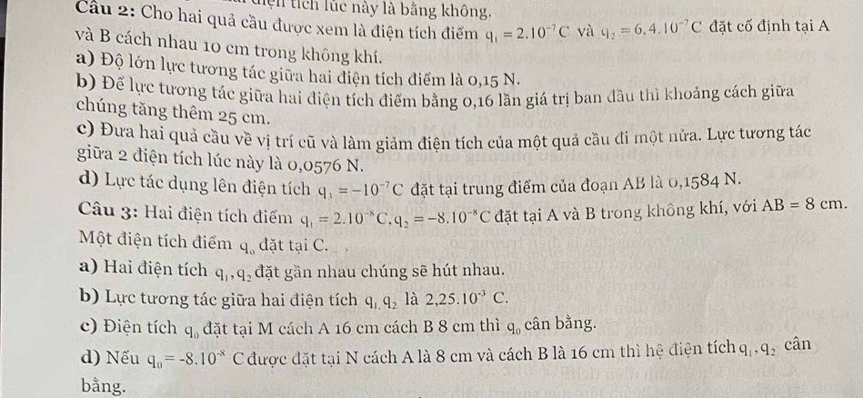 hện tích lúc này là bằng không.
Cầu 2: Cho hai quả cầu được xem là điện tích điểm q_1=2.10^(-7)C và q_2=6.4.10^(-7)C đặt cố định tại A
và B cách nhau 10 cm trong không khí.
a) Độ lớn lực tương tác giữa hai điện tích điểm là 0,15 N.
b) Để lực tương tác giữa hai điện tích điểm bằng 0,16 lần giá trị ban đầu thì khoảng cách giữa
chúng tăng thêm 25 cm.
c) Đưa hai quả cầu về vị trí cũ và làm giảm điện tích của một quả cầu đi một nửa. Lực tương tác
giữa 2 điện tích lúc này là 0,0576 N.
d) Lực tác dụng lên điện tích q_3=-10^(-7)C đặt tại trung điểm của đoạn AB là 0,1584 N.
Câu 3: Hai điện tích điểm q_1=2.10^(-8)C,q_2=-8.10^(-8)C đặt tại A và B trong không khí, với AB=8cm.
Một điện tích điểm q_0 đặt tại C.
a) Hai điện tích q_1,q_2 đặt gần nhau chúng sẽ hút nhau.
b) Lực tương tác giữa hai điện tích q_1,q_2 là 2,25.10^(-3)C.
c) Điện tích q_0 đặt tại M cách A 16 cm cách B 8 cm thì q_0 cân bằng.
d) Nếu q_0=-8.10^(-8) C được đặt tại N cách A là 8 cm và cách B là 16 cm thì hệ điện tích q_1,q_2 cân
bằng.