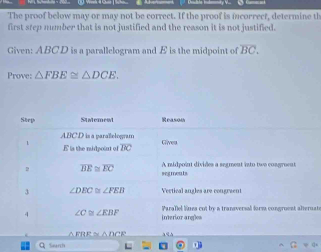 NI L Scheaule - 202 (1 Week 4 Quiz| Scte Arest 
The proof below may or may not be correct. If the proof is incorrect, determine th 
first step number that is not justified and the reason it is not justified. 
Given: ABCD is a parallelogram and E is the midpoint of overline BC. 
Prove: △ FBE≌ △ DCE. 
Step Statement Reason
ABC D is a parallelogram 
1 Given
E is the midpoint of overline BC
A midpoint divides a segment into two congruent 
2 overline BE≌ overline EC segments 
3 ∠ DEC≌ ∠ FEB Vertical angles are congruent 
Parallel lines cut by a transversal form congruent alternate 
4 ∠ C≌ ∠ EBF interior angles
△ FRE≌ △ DCE A S A 
Q Search