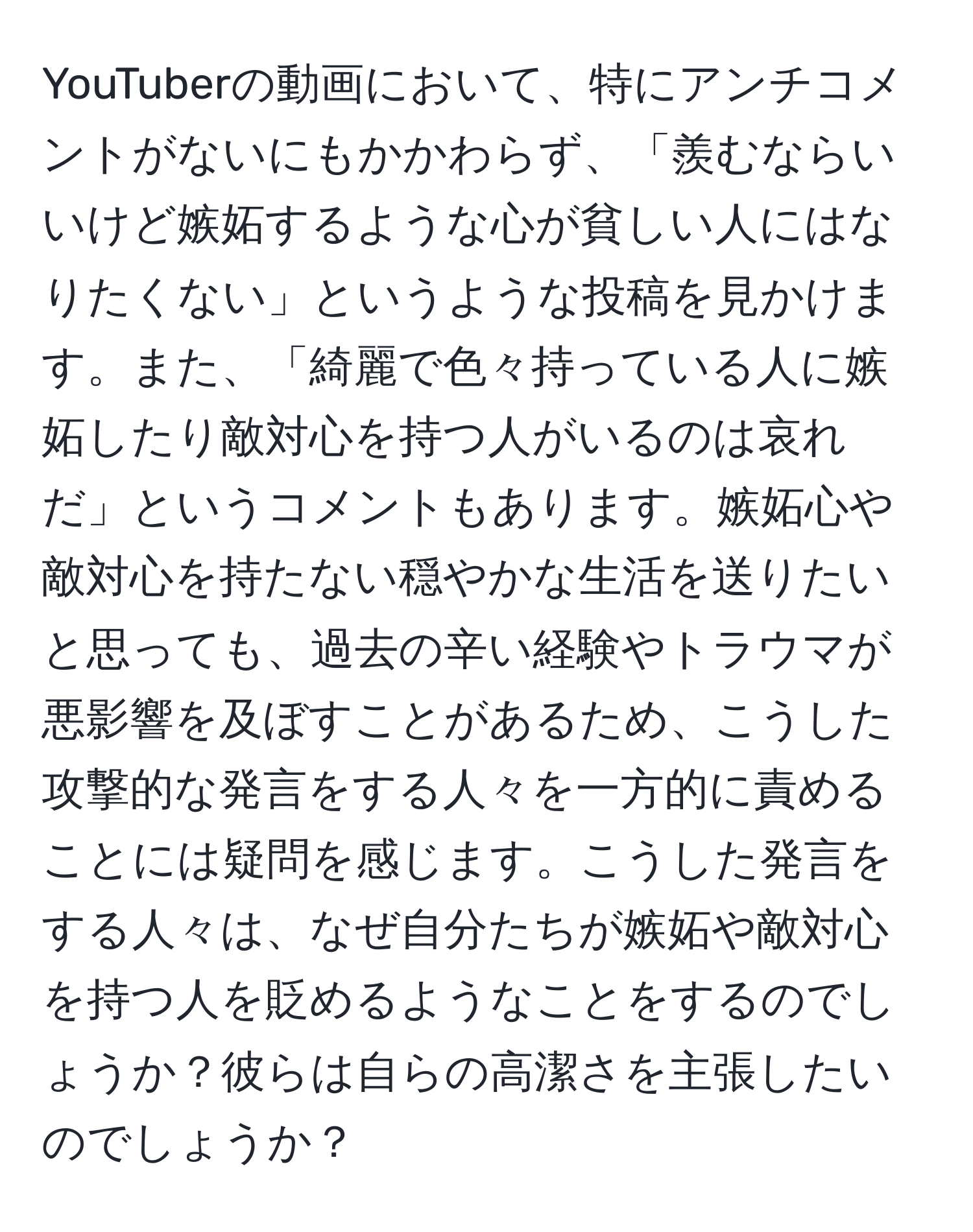 YouTuberの動画において、特にアンチコメントがないにもかかわらず、「羨むならいいけど嫉妬するような心が貧しい人にはなりたくない」というような投稿を見かけます。また、「綺麗で色々持っている人に嫉妬したり敵対心を持つ人がいるのは哀れだ」というコメントもあります。嫉妬心や敵対心を持たない穏やかな生活を送りたいと思っても、過去の辛い経験やトラウマが悪影響を及ぼすことがあるため、こうした攻撃的な発言をする人々を一方的に責めることには疑問を感じます。こうした発言をする人々は、なぜ自分たちが嫉妬や敵対心を持つ人を貶めるようなことをするのでしょうか？彼らは自らの高潔さを主張したいのでしょうか？