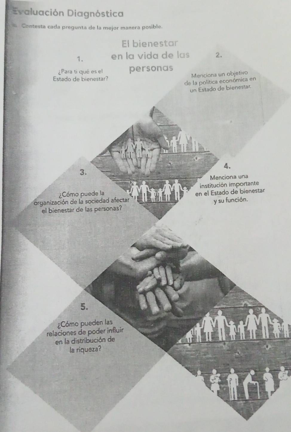 Evaluación Diagnóstica 
Contesta cada pregunta de la mejor manera posible. 
El bienestar 
1. en la vida de las 2. 
¿Para ti qué es el personas 
Estado de bienestar? 
Menciona un objetivo 
de la política económica en 
un Estado de bienestar.