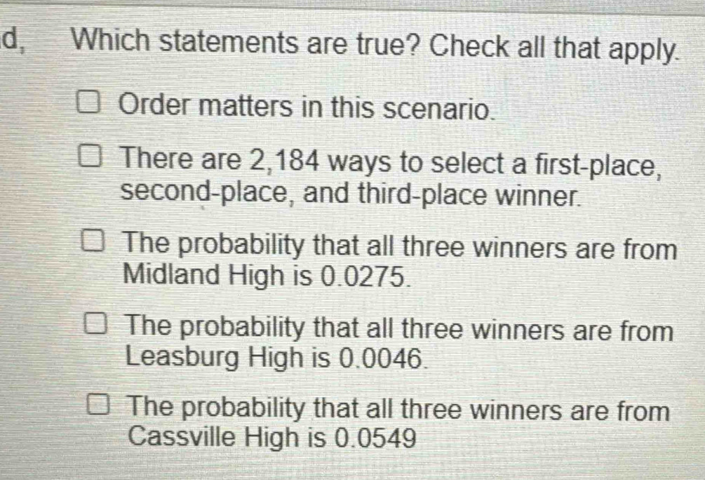 d, Which statements are true? Check all that apply.
Order matters in this scenario.
There are 2,184 ways to select a first-place,
second-place, and third-place winner.
The probability that all three winners are from
Midland High is 0.0275.
The probability that all three winners are from
Leasburg High is 0.0046.
The probability that all three winners are from
Cassville High is 0.0549