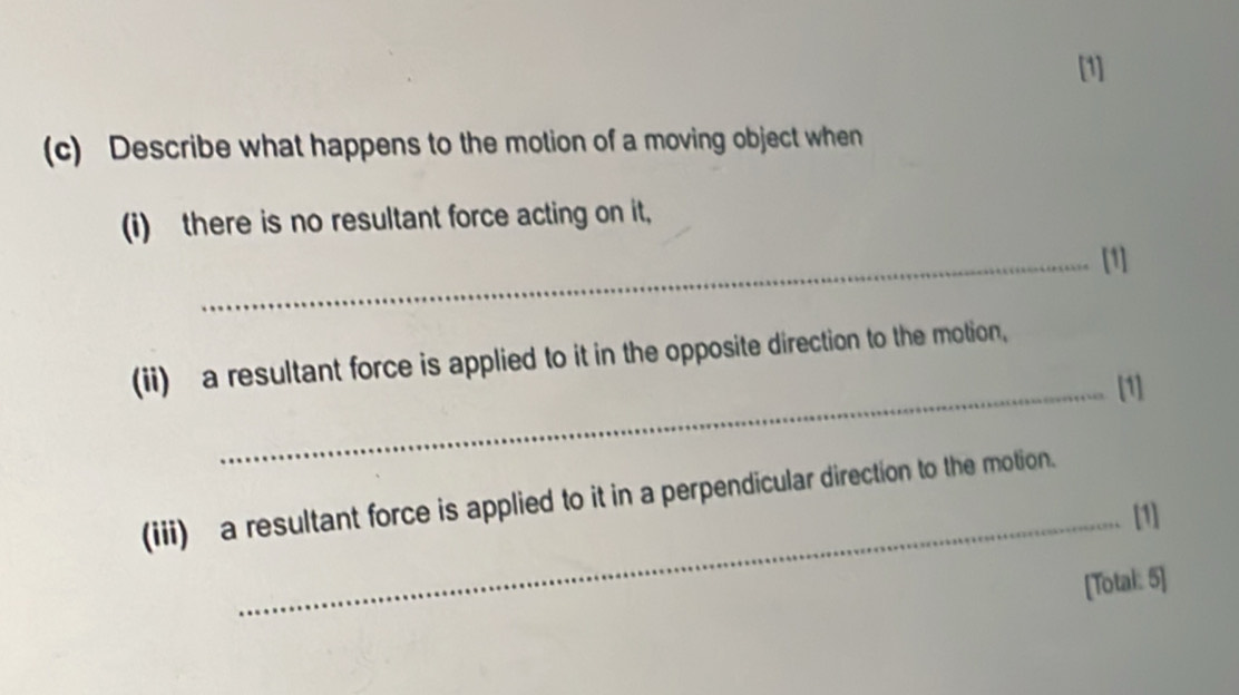 [1] 
(c) Describe what happens to the motion of a moving object when 
(i) there is no resultant force acting on it, 
_[1] 
(ii) a resultant force is applied to it in the opposite direction to the motion, 
_[1] 
(iii) a resultant force is applied to it in a perpendicular direction to the motion. 
_[1] 
[Total: 5]