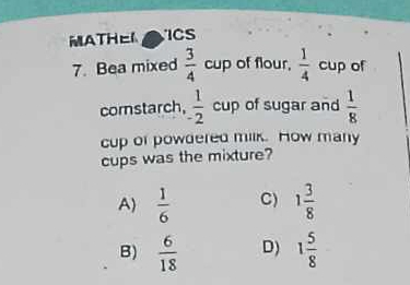 MATHEL
7. Bea mixed  3/4 cup of flour,  1/4  cup of
corstarch,  1/2  cup of sugar and  1/8 
cup of powdered milk. How many
cups was the mixture?
A  1/6  C) 1 3/8 
B)  6/18  D) 1 5/8 