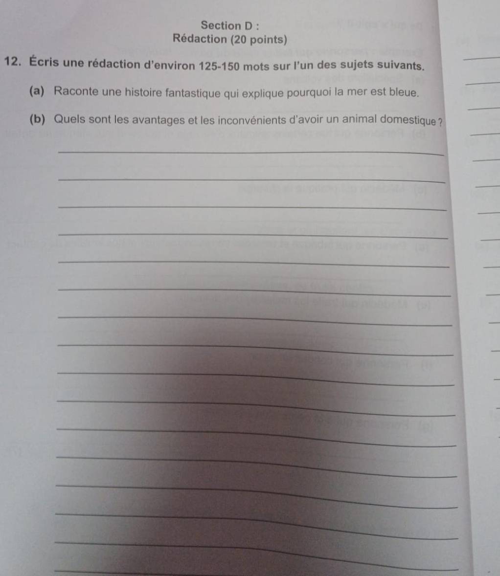Rédaction (20 points) 
12. Écris une rédaction d’environ 125-150 mots sur l’un des sujets suivants. 
_ 
_ 
(a) Raconte une histoire fantastique qui explique pourquoi la mer est bleue. 
_ 
_ 
(b) Quels sont les avantages et les inconvénients d'avoir un animal domestique ? 
_ 
_ 
_ 
_ 
_ 
_ 
_ 
_ 
_ 
_ 
_ 
_ 
_ 
_ 
_ 
_ 
_ 
_ 
_ 
_ 
_
