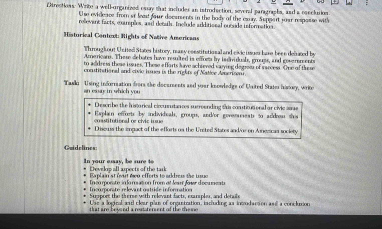 Directions: Write a well-organized essay that includes an introduction, several paragraphs, and a conclusion.
Use evidence from at least four documents in the body of the essay. Support your response with
relevant facts, examples, and details. Include additional outside information.
Historical Context: Rights of Native Americans
Throughout United States history, many constitutional and civic issues have been debated by
Americans. These debates have resulted in efforts by individuals, groups, and governments
to address these issues. These efforts have achieved varying degrees of success. One of these
constitutional and civic issues is the rights of Native Americans.
Task: Using information from the documents and your knowledge of United States history, write
an essay in which you
Describe the historical circumstances surrounding this constitutional or civic issue
Explain efforts by individuals, groups, and/or governments to address this
constitutional or civic issue
Discuss the impact of the efforts on the United States and/or on American society
Guidelines:
In your essay, be sure to
Develop all aspects of the task
Explain at least two efforts to address the issue
Incorporate information from at least four documents
Incorporate relevant outside information
Support the theme with relevant facts, examples, and details
Use a logical and clear plan of organization, including an introduction and a conclusion
that are beyond a restatement of the theme