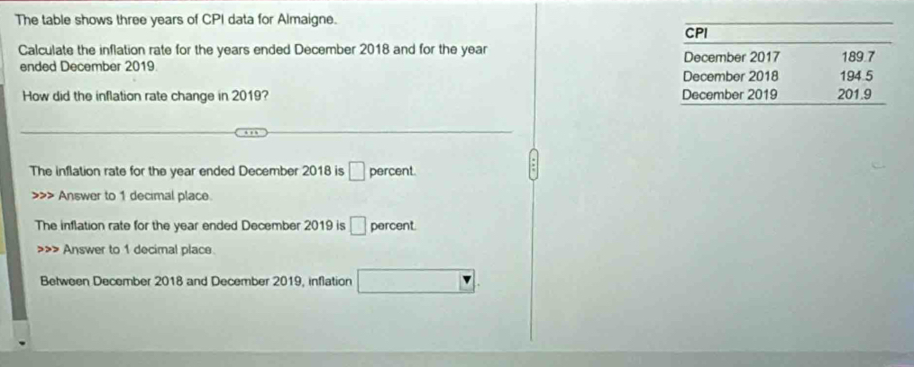 The table shows three years of CPI data for Almaigne. 
CPI 
Calculate the inflation rate for the years ended December 2018 and for the year 189.7
December 2017 
ended December 2019 December 2018 194 5
How did the inflation rate change in 2019? December 2019 201.9
The inflation rate for the year ended December 2018 is □ percent. 
>>> Answer to 1 decimal place. 
The inflation rate for the year ended December 2019 is □ percent Answer to 1 decimnal place. 
Between December 2018 and December 2019, inflation^ □