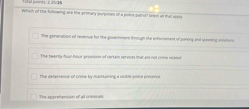 Total points: 2.35/25
Which of the following are the primary purposes of a police patrol? Select all that apply.
The generation of revenue for the government through the enforcement of parking and speeding violations
The twenty-four-hour provision of certain services that are not crime related
The deterrence of crime by maintaining a visible police presence
The apprehension of all criminals