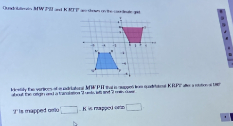 Quadrilaterals MWPH and KRTF are shown on the coordinate gid 
ldentify the vertices of quadrilateral MWPH that is mapped from quadrilateral KRFT after a rotation of 180°
about the origin and a translation 2 units left and 2 units down. 
Tis mapped onto □. K is mapped onto □.