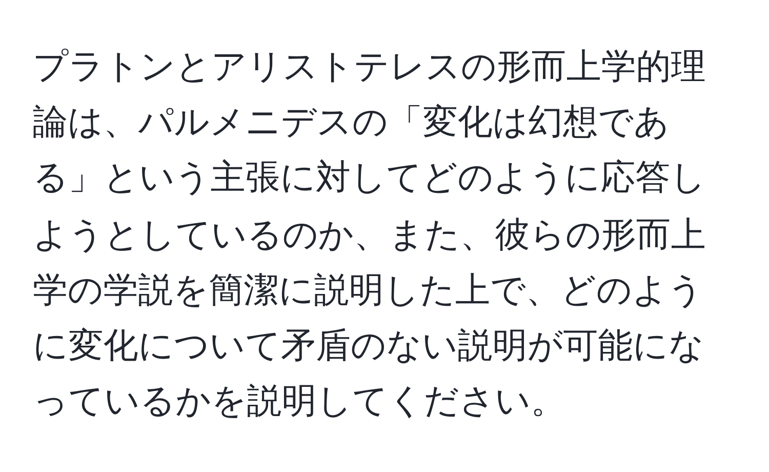 プラトンとアリストテレスの形而上学的理論は、パルメニデスの「変化は幻想である」という主張に対してどのように応答しようとしているのか、また、彼らの形而上学の学説を簡潔に説明した上で、どのように変化について矛盾のない説明が可能になっているかを説明してください。