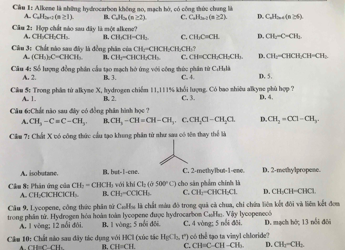 Alkene là những hydrocarbon không no, mạch hở, có công thức chung là
A. C_nH_2n+2(n≥ 1). B. C_nH_2n(n≥ 2). C. C_nH_2n-2(n≥ 2). D. C_nH_2n-6(n≥ 6).
Câu 2: Hợp chất nào sau đây là một alkene?
A. CH_3CH_2CH_3. B. CH_3CH=CH_2. C. CH_3Cequiv CH. D. CH_2=C=CH_2.
Câu 3: Chất nào sau đây là đồng phân của CH_2=CHCH_2CH_2CH_3 ?
A. (CH_3)_2C=CHCH_3. B. CH_2=CHCH_2CH_3. C. CHequiv CCH_2CH_2CH_3. D. CH_2=CHCH_2CH=CH_2.
Câu 4: Số lượng đồng phân cấu tạo mạch hở ứng với công thức phân tử C_4H_81 à
A. 2. B. 3. C. 4. D. 5.
Câu 5: Trong phân tử alkyne X, hydrogen chiếm 11,111% khối lượng. Có bao nhiêu alkyne phù hợp ?
A. 1. B. 2. C. 3. D. 4.
Câu 6:Chất nào sau đây có đồng phân hình học ?
A. CH_3-Cequiv C-CH_3. B. CH_3-CH=CH-CH_3 C. CH_2Cl-CH_2Cl. D. CH_2=CCl-CH_3.
Câu 7: Chất X có công thức cấu tạo khung phân tử như sau có tên thay thế là
A. isobutane. B. but-1-ene. C. 2-methylbut-1-ene. D. 2-methylpropene.
*  Câu 8: Phản ứng của CH_2=CHCH_3 với khí Cl_2(delta 500°C) cho sản phẩm chính là
A. CH_2 ClCHCl( CH_3. B. CH_2=CClCH_3. C. CH_2=CHCH_2Cl. D. CH_3CH=CHCl.
Câu 9. Lycopene, công thức phân tử C_40H_56 là chất màu đỏ trong quả cà chua, chỉ chứa liên kết đôi và liên kết đơn
trong phân tử. Hydrogen hóa hoàn toàn lycopene được hydrocarbon C_40H_82. Vậy lycopenecó
A. 1 vòng; 12 nối đôi. B. 1 vòng; 5 nổi đôi. C. 4 vòng; 5 nối đôi. D. mạch hở; 13 nối đôi
Câu 10: Chất nào sau đây tác dụng với HCl (xúc tác HgCl_2,t°) có thể tạo ta vinyl chloride?
CHequiv C-CH_3.
B. CHequiv CH. C. CHequiv C-CH-CH_3. D. CH_2=CH_2.