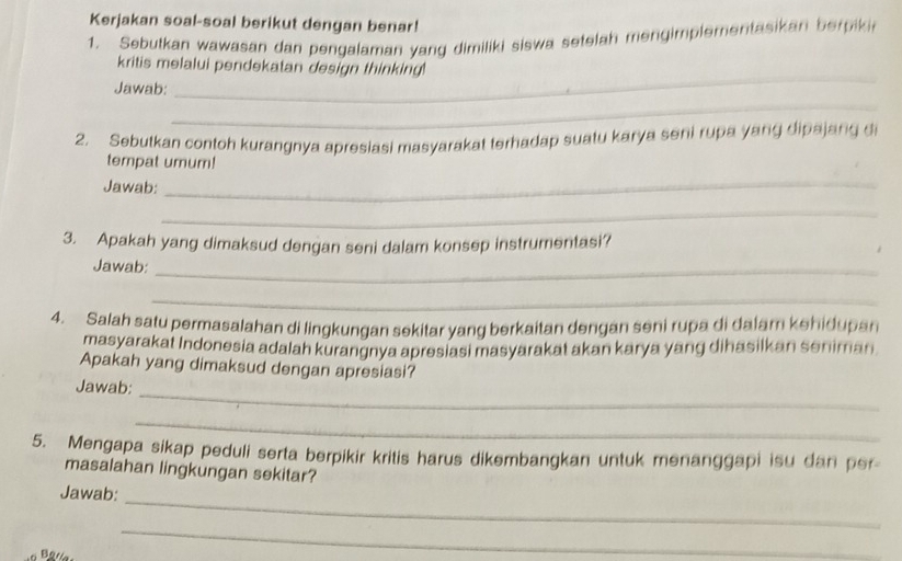 Kerjakan soal-soal berikut dengan benar! 
1. Sebutkan wawasan dan pengalaman yang dimiliki siswa setelah mengimplementasikan berpiki 
_ 
kritis melalui pendekatan design thinking! 
Jawab: 
_ 
2. Sebutkan contoh kurangnya apresiasi masyarakat terhadap suatu karya seni rupa yang dipajang d 
tempat umum! 
Jawab:_ 
_ 
3. Apakah yang dimaksud dengan seni dalam konsep instrumentasi? 
Jawab:_ 
_ 
4. Salah satu permasalahan di lingkungan sekitar yang berkaitan dengan seni rupa di dalam kehidupan 
masyarakat Indonesia adalah kurangnya apresiasi masyarakat akan karya yang dihasilkan seniman 
Apakah yang dimaksud dengan apresiasi? 
Jawab: 
_ 
_ 
5. Mengapa sikap peduli serta berpikir kritis harus dikembangkan untuk menanggapi isu dan per 
masalahan lingkungan sekitar? 
_ 
Jawab: 
_