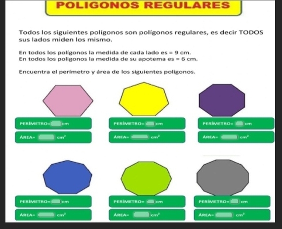 POLIGONOS REGULARES 
Todos los siguientes polígonos son polígonos regulares, es decir TODOS 
sus lados miden los mismo. 
En todos los polígonos la medida de cada lado e: s=9cm. 
En todos los poligonos la medida de su apotema es=6cm. 
Encuentra el perímetro y área de los siguientes polígonos.
perímetro= cm perímetro= cm perímetro= cm
ÁREA= cm^3 AREA= cm^3 AREA= cm^2
perímetro= cm perímetro= cm perímetro= cm
AREA= cm^3 Área= cm^2 Área- cm^3