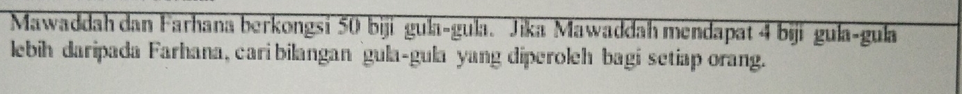 Mawaddah dan Farhana berkongsi 50 biji gula-gula. Jika Mawaddah mendapat 4 biji gula-gula 
lebih daripada Farhana, cari bilangan gula-gula yang diperoleh bagi setiap orang.