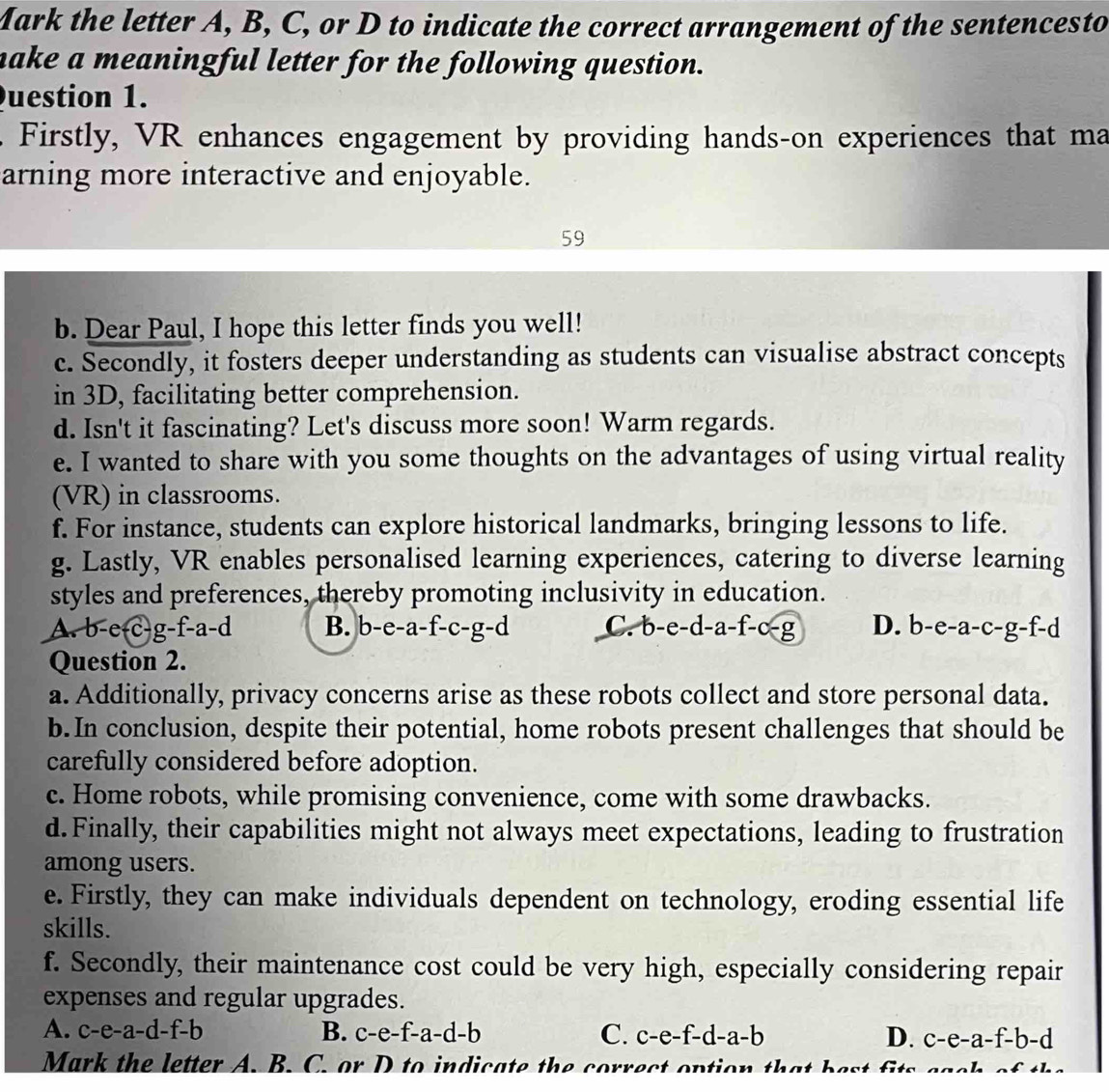 Mark the letter A, B, C, or D to indicate the correct arrangement of the sentencesto
make a meaningful letter for the following question.
Question 1.
. Firstly, VR enhances engagement by providing hands-on experiences that ma
arning more interactive and enjoyable.
59
b. Dear Paul, I hope this letter finds you well!
c. Secondly, it fosters deeper understanding as students can visualise abstract concepts
in 3D, facilitating better comprehension.
d. Isn't it fascinating? Let's discuss more soon! Warm regards.
e. I wanted to share with you some thoughts on the advantages of using virtual reality
(VR) in classrooms.
f. For instance, students can explore historical landmarks, bringing lessons to life.
g. Lastly, VR enables personalised learning experiences, catering to diverse learning
styles and preferences, thereby promoting inclusivity in education.
A. b-e-c-g-f-a-d B. b-e- a-f-c-g-d C. b-e-d-a-f-c-g D. b- e-a-c-g-f-d
Question 2.
a. Additionally, privacy concerns arise as these robots collect and store personal data.
b. In conclusion, despite their potential, home robots present challenges that should be
carefully considered before adoption.
c. Home robots, while promising convenience, come with some drawbacks.
d. Finally, their capabilities might not always meet expectations, leading to frustration
among users.
e. Firstly, they can make individuals dependent on technology, eroding essential life
skills.
f. Secondly, their maintenance cost could be very high, especially considering repair
expenses and regular upgrades.
A. c -e-a -d-f-b B. c-e-f-a-d-b C. c-e-f-d-a-b D. c-e-a-f-b-d
Mark the letter A. B. C. or D to indicate the correct ontic