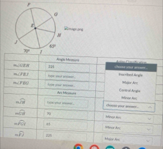 G
Rimragepng
H
J
65°
70° 1 
Angle Measure Atlee CAsecifration
m∠ GEH 225 choose your answer... 
Inscribed Angle
m∠ PEJ type your at siver . 
Major Arc
m∠ PEG type your anower . Contral Angle 
Arc Measure Minar Arc
mwidehat JH tyou your bning . choose your answer.. ^
mwidehat GH 70 Minor Arc
mwidehat FGI 65 Mince Arc
mwidehat FJ 225 Major Anc