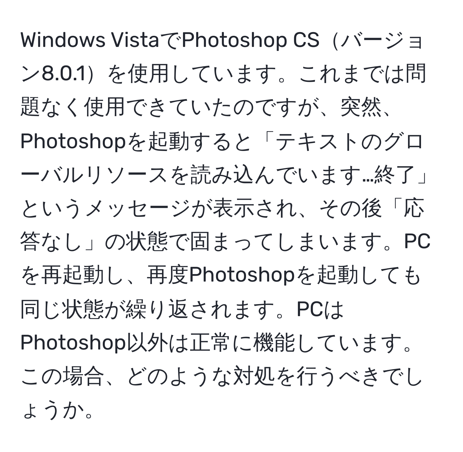 Windows VistaでPhotoshop CSバージョン8.0.1を使用しています。これまでは問題なく使用できていたのですが、突然、Photoshopを起動すると「テキストのグローバルリソースを読み込んでいます…終了」というメッセージが表示され、その後「応答なし」の状態で固まってしまいます。PCを再起動し、再度Photoshopを起動しても同じ状態が繰り返されます。PCはPhotoshop以外は正常に機能しています。この場合、どのような対処を行うべきでしょうか。