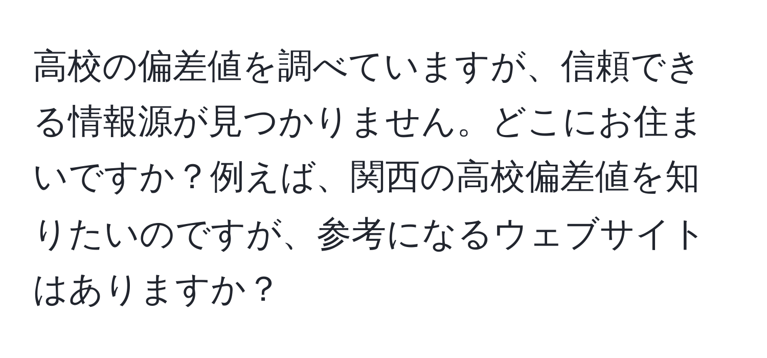 高校の偏差値を調べていますが、信頼できる情報源が見つかりません。どこにお住まいですか？例えば、関西の高校偏差値を知りたいのですが、参考になるウェブサイトはありますか？