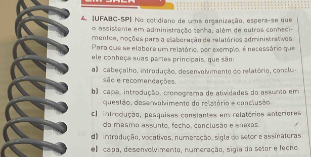 (UFABC-SP) No cotidiano de uma organização, espera-se que
o assistente em administração tenha, além de outros conheci-
mentos, noções para a elaboração de relatórios administrativos.
Para que se elabore um relatório, por exemplo, é necessário que
ele conheça suas partes principais, que são:
a) cabeçalho, introdução, desenvolvimento do relatório, conclu-
são e recomendações.
b) capa, introdução, cronograma de atividades do assunto em
questão, desenvolvimento do relatório e conclusão.
c) introdução, pesquisas constantes em relatórios anteriores
do mesmo assunto, fecho, conclusão e anexos.
d) introdução, vocativos, numeração, sigla do setor e assinaturas.
e) capa, desenvolvimento, numeração, sigla do setor e fecho.