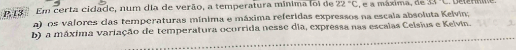 Em certa cidade, num dia de verão, a temperatura mínima foi de 22°C , e a máxima, de 33°C
a) os valores das temperaturas mínima e máxima referidas expressos na escala absoluta Kelvin; 
b) a máxima variação de temperatura ocorrida nesse dia, expressa nas escalas Celsius e Kelvin.