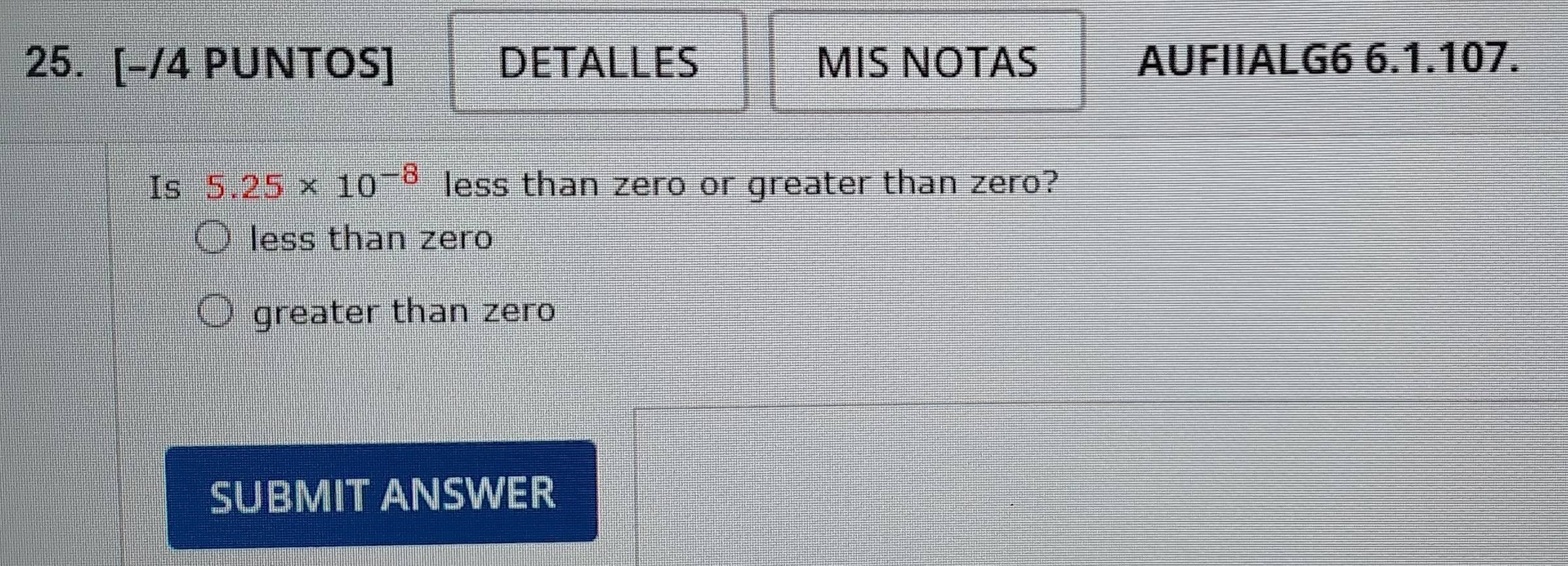 [-/4 PUNTOS] DETALLES MIS NOTAS AUFIIALG6 6.1.107.
Is 5.25* 10^(-8) less than zero or greater than zero?
less than zero
greater than zero
SUBMIT ANSWER