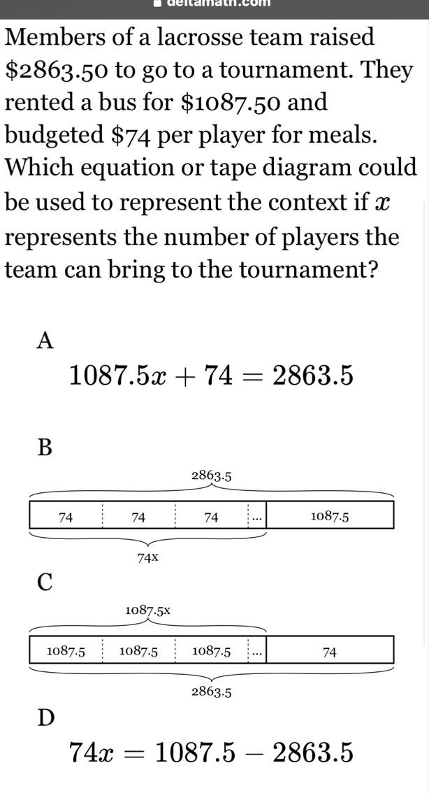 Members of a lacrosse team raised
$2863.50 to go to a tournament. They
rented a bus for $1087.50 and
budgeted $74 per player for meals.
Which equation or tape diagram could
be used to represent the context if x
represents the number of players the
team can bring to the tournament?
A
1087.5x+74=2863.5
C
D
74x=1087.5-2863.5