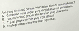 Apa yang dimaksud dengan ''visi' dalam hierarki rencana bisnis?
A. Gambaran masa depan yang dänginkan untuk perusahaan
B. Rincian tentang produk atau layanan yang ditawarkan
C. Tujuan jangka pendek yang Ingin dicapai
D. Strategi pemasaran yang akan digunakan