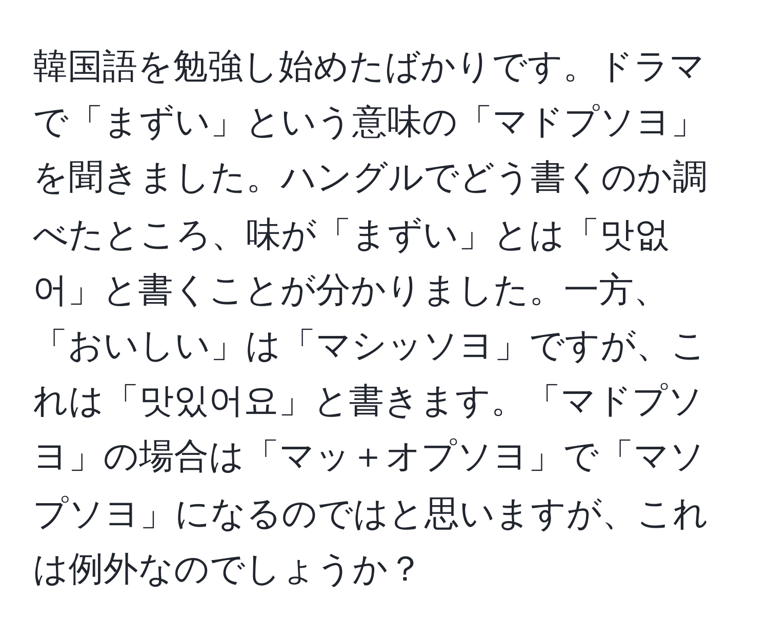 韓国語を勉強し始めたばかりです。ドラマで「まずい」という意味の「マドプソヨ」を聞きました。ハングルでどう書くのか調べたところ、味が「まずい」とは「맛없어」と書くことが分かりました。一方、「おいしい」は「マシッソヨ」ですが、これは「맛있어요」と書きます。「マドプソヨ」の場合は「マッ＋オプソヨ」で「マソプソヨ」になるのではと思いますが、これは例外なのでしょうか？