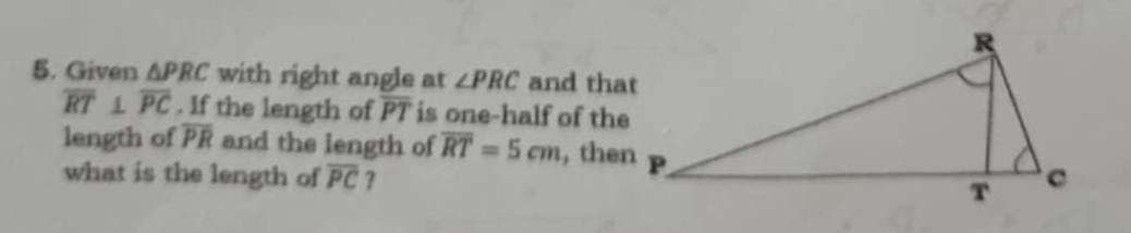 Given △ PRC with right angle at ∠ PRC and that
overline RT⊥ overline PC. If the length of overline PT is one-half of the 
length of overline PR and the length of overline RT=5cm , then 
what is the length of overline PC ?