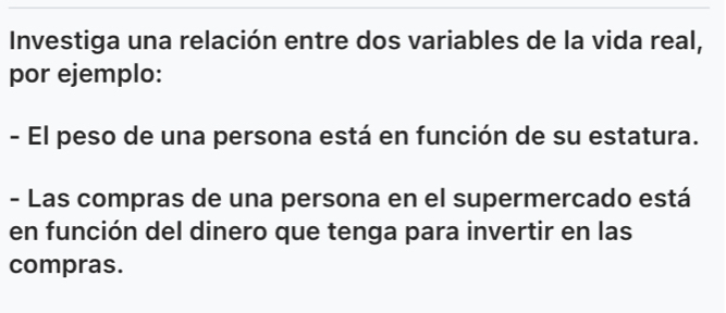 Investiga una relación entre dos variables de la vida real, 
por ejemplo: 
- El peso de una persona está en función de su estatura. 
- Las compras de una persona en el supermercado está 
en función del dinero que tenga para invertir en las 
compras.