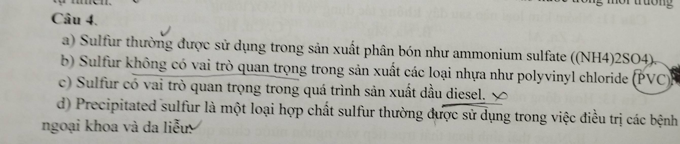 mor trưởng 
Câu 4. 
a) Sulfur thường được sử dụng trong sản xuất phân bón như ammonium sulfate ((NH4)2SO4). 
b) Sulfur không có vai trò quan trọng trong sản xuất các loại nhựa như polyvinyl chloride (PVC) 
c) Sulfur có vai trò quan trọng trong quá trình sản xuất dầu diesel. ∞ 
d) Precipitated sulfur là một loại hợp chất sulfur thường được sử dụng trong việc điều trị các bệnh 
ngoại khoa và da liễu