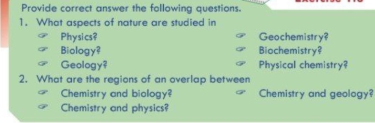 Provide correct answer the following questions. 
1. What aspects of nature are studied in 
Physics? Geochemistry? 
Biology? Biochemistry? 
Geology? Physical chemistry? 
2. What are the regions of an overlap between 
Chemistry and biology? Chemistry and geology? 
Chemistry and physics?