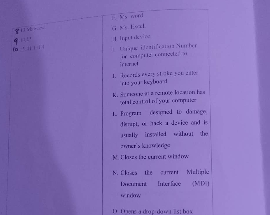 F. Ms. word
13 Malware
G. Ms. Excel.
HAB 
H. Input device.
lD beginvmatrix 5&4endvmatrix F+F+
1. Unique identification Number
for computer connected to
internet
J. Records every stroke you enter
into your keyboard
K. Someone at a remote location has
total control of your computer
L. Program designed to damage,
disrupt, or hack a device and is
usually installed without the
owner's knowledge
M. Closes the current window
N. Closes the current Multiple
Document Interface (MDI)
window
O. Opens a drop-down list box