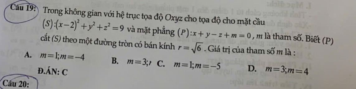 Trong không gian với hệ trục tọa độ Oxyz cho tọa độ cho mặt cầu
(S):(x-2)^2+y^2+z^2=9 và mặt phẳng (P):x+y-z+m=0 , m là tham swidehat O. Biết (P)
cắt (S) theo một đường tròn có bán kính r=sqrt(6). Giá trị của tham số m là :
A. m=1; m=-4 B. m=3; r C. m=1; m=-5 D. m=3; m=4
D. dot AN:C
Câu 20: