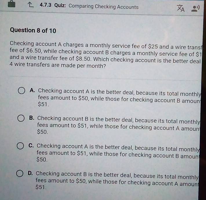 Qulz: Comparing Checking Accounts

Question 8 of 10
Checking account A charges a monthly service fee of $25 and a wire transf
fee of $6.50, while checking account B charges a monthly service fee of $1
and a wire transfer fee of $8.50. Which checking account is the better deal
4 wire transfers are made per month?
A. Checking account A is the better deal, because its total monthly
fees amount to $50, while those for checking account B amoun
$51.
B. Checking account B is the better deal, because its total monthly
fees amount to $51, while those for checking account A amoun
$50.
C. Checking account A is the better deal, because its total monthly
fees amount to $51, while those for checking account B amoun
$50.
D. Checking account B is the better deal, because its total monthly
fees amount to $50, while those for checking account A amount
$51.