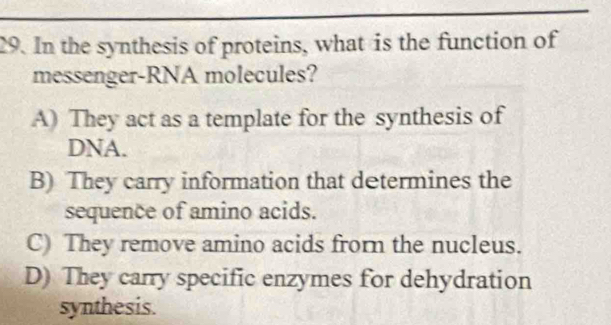 In the synthesis of proteins, what is the function of
messenger-RNA molecules?
A) They act as a template for the synthesis of
DNA.
B) They carry information that determines the
sequence of amino acids.
C) They remove amino acids frorn the nucleus.
D) They carry specific enzymes for dehydration
synthesis.