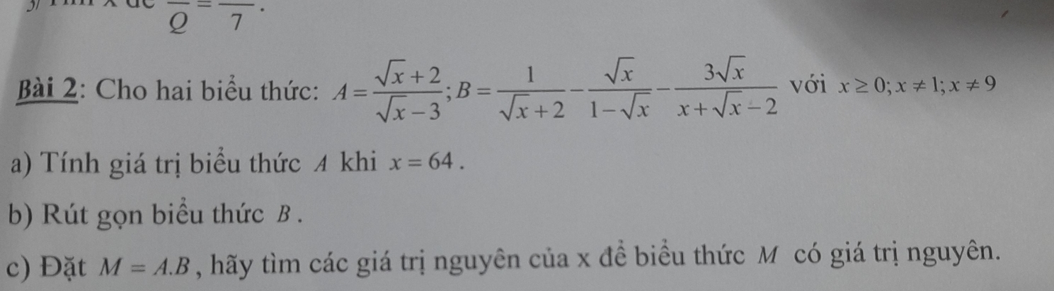 overline Q=frac 7·
Bài 2: Cho hai biểu thức: A= (sqrt(x)+2)/sqrt(x)-3 ; B= 1/sqrt(x)+2 - sqrt(x)/1-sqrt(x) - 3sqrt(x)/x+sqrt(x)-2  với x≥ 0; x!= 1; x!= 9
a) Tính giá trị biểu thức 4 khi x=64. 
b) Rút gọn biểu thức B. 
c) Đặt M=A.B , hãấy tìm các giá trị nguyên của x đề biểu thức Mô có giá trị nguyên.