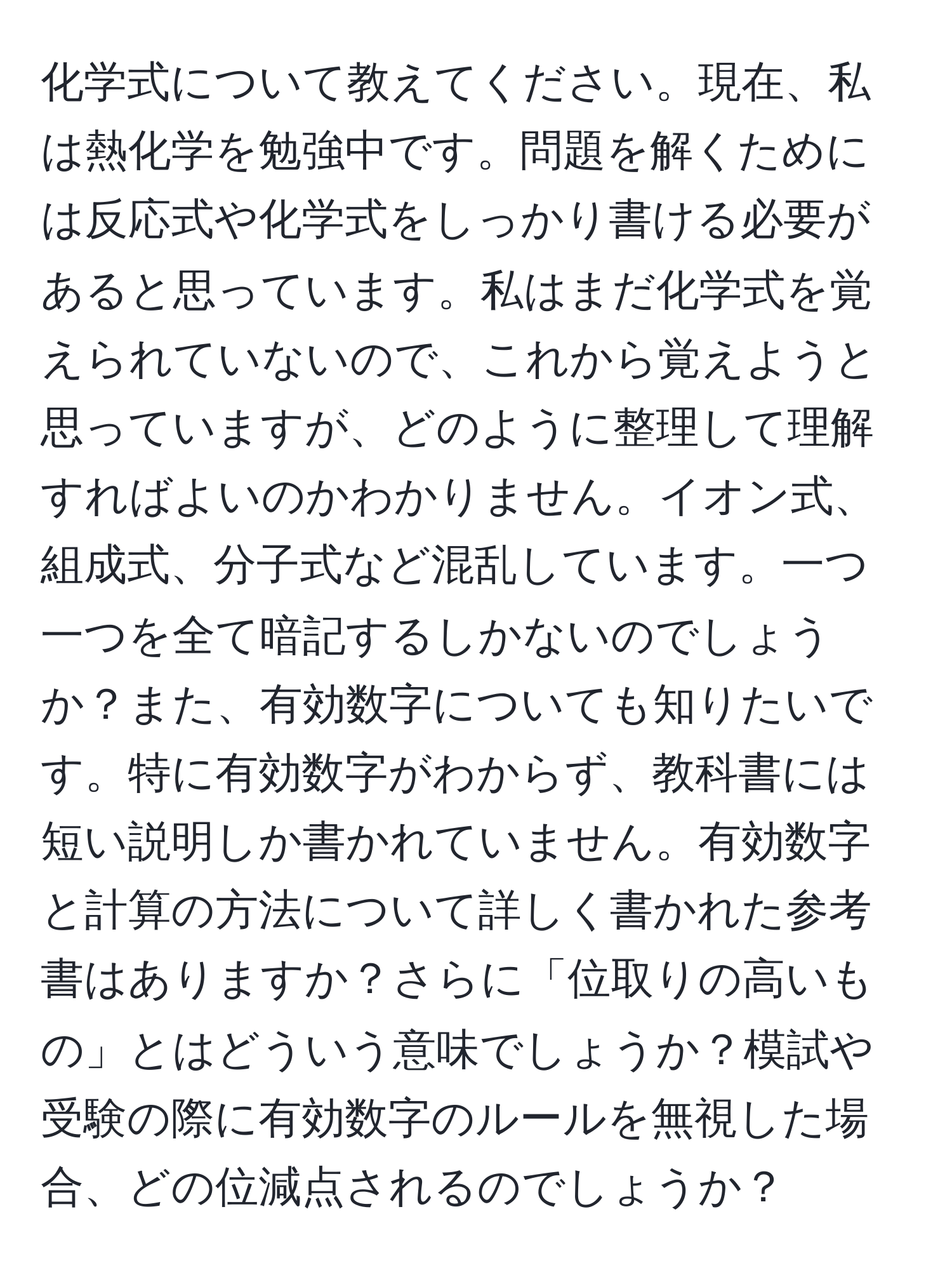 化学式について教えてください。現在、私は熱化学を勉強中です。問題を解くためには反応式や化学式をしっかり書ける必要があると思っています。私はまだ化学式を覚えられていないので、これから覚えようと思っていますが、どのように整理して理解すればよいのかわかりません。イオン式、組成式、分子式など混乱しています。一つ一つを全て暗記するしかないのでしょうか？また、有効数字についても知りたいです。特に有効数字がわからず、教科書には短い説明しか書かれていません。有効数字と計算の方法について詳しく書かれた参考書はありますか？さらに「位取りの高いもの」とはどういう意味でしょうか？模試や受験の際に有効数字のルールを無視した場合、どの位減点されるのでしょうか？