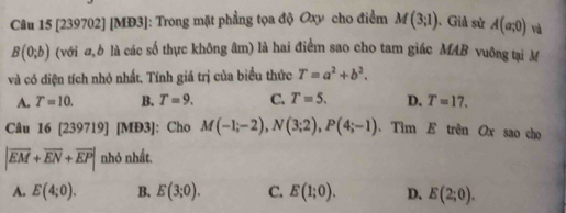 [239702] [MĐ3]: Trong mặt phẳng tọa độ Oxy cho điểm M(3;1). Giả sử A(a;0) và
B(0;b) (với σ, b là các số thực không âm) là hai điểm sao cho tam giác MAB vuông tại M
và có diện tích nhỏ nhất. Tính giá trị của biểu thức T=a^2+b^2.
A. T=10. B. T=9. C. T=5. D. T=17. 
Câu 16 [239719] [MĐ3]: Cho M(-1;-2), N(3;2), P(4;-1). Tìm E trên Ox sao cho
|overline EM+overline EN+overline EP| nhỏ nhất.
A. E(4;0). B. E(3;0). C. E(1;0). D. E(2;0).