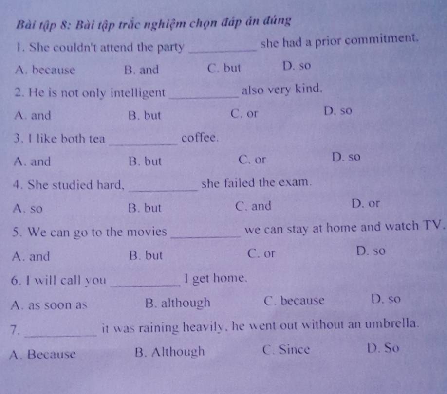 Bài tập 8: Bài tập trắc nghiệm chọn đáp án đúng
1. She couldn't attend the party _she had a prior commitment.
A. because B. and C. but D. so
2. He is not only intelligent _also very kind.
A. and B. but C. or D. so
_
3. I like both tea coffee.
A. and B. but C. or D. so
_
4. She studied hard, she failed the exam.
A. so B. but C. and D. or
5. We can go to the movies_ we can stay at home and watch TV.
A. and B. but C. or D. so
6. I will call you _I get home.
A. as soon as B. although C. because D. so
7._
it was raining heavily, he went out without an umbrella.
A. Because B. Although C. Since D. So