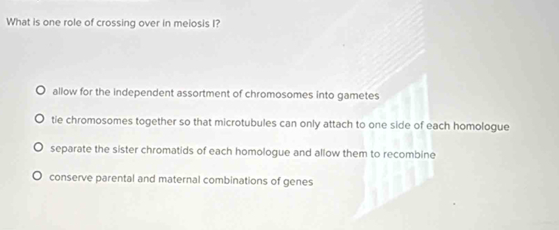 What is one role of crossing over in meiosis I?
allow for the independent assortment of chromosomes into gametes
tie chromosomes together so that microtubules can only attach to one side of each homologue
separate the sister chromatids of each homologue and allow them to recombine
conserve parental and maternal combinations of genes