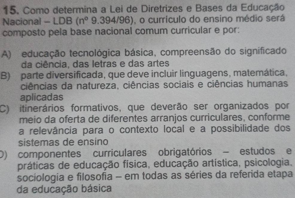 Como determina a Lei de Diretrizes e Bases da Educação
Nacional - LDB(n°9.394/96) , o currículo do ensino médio será
composto pela base nacional comum curricular e por:
A) educação tecnológica básica, compreensão do significado
da ciência, das letras e das artes
B) parte diversificada, que deve incluir linguagens, matemática,
ciências da natureza, ciências sociais e ciências humanas
aplicadas
C) itinerários formativos, que deverão ser organizados por
meio da oferta de diferentes arranjos curriculares, conforme
a relevância para o contexto local e a possibilidade dos
sistemas de ensino
D) componentes curriculares obrigatórios - estudos e
práticas de educação física, educação artística, psicologia,
sociología e filosofia - em todas as séries da referida etapa
da educação básica